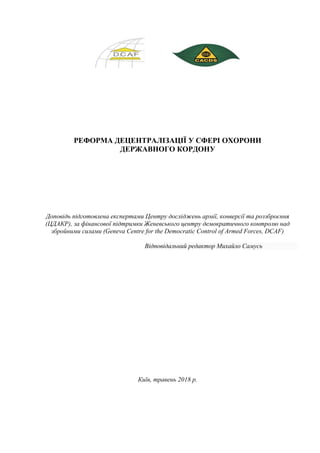 РЕФОРМА ДЕЦЕНТРАЛІЗАЦІЇ У СФЕРІ ОХОРОНИ
ДЕРЖАВНОГО КОРДОНУ
Доповідь підготовлена експертами Центру досліджень армії, конверсії та роззброєння
(ЦДАКР), за фінансової підтримки Женевського центру демократичного контролю над
збройними силами (Geneva Centre for the Democratic Control of Armed Forces, DCAF)
Відповідальний редактор Михайло Самусь
Київ, травень 2018 р.
 