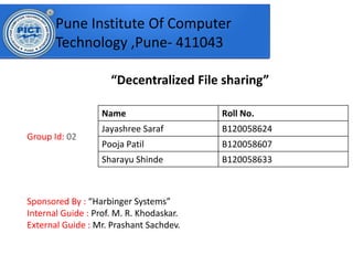 Decentralized File sharing
Group Id: 02
Sponsored By : Har i ger “yste s
Internal Guide : Prof. M. R. Khodaskar.
External Guide : Mr. Prashant Sachdev.
Pune Institute Of Computer
Technology ,Pune- 411043
Name Roll No.
Jayashree Saraf B120058624
Pooja Patil B120058607
Sharayu Shinde B120058633
 
