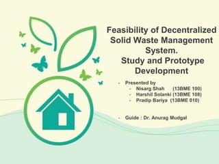 - Presented by
- Nisarg Shah (13BME 100)
- Harshil Solanki (13BME 108)
- Pradip Bariya (13BME 010)
- Guide : Dr. Anurag Mudgal
Feasibility of Decentralized
Solid Waste Management
System.
Study and Prototype
Development
 