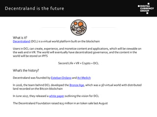 What is it?
Decentraland (DCL) is a virtual world platform built on the blockchain
Users in DCL can create, experience, an...