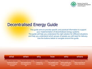 This guide aims to provide specific and practical information to support
                                              your implementation of decentralised energy systems.
                                    The guide will help you understand the right solution for different situations
                                    and help you understand which groups of people you will need for delivery.
                                               Use the buttons below to navigate around the guide.




    what                  when                  why                   how                     who                 where
This section covers   This section covers   This section covers   This section covers   This section covers   This section covers
context for DE and     key scenarios for        reasons to         key enablers and      which parties you    links to sources of
 the technologies      the application of      consider DE         current business     may need to deliver   further information
      involved                DE                                        models             a DE scheme
 