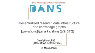 Journées Scientifiques de Rochebrune 2023 (JSR'23)
Slava Tykhonov, R&D
(DANS-KNAW, the Netherlands)
29 March 2023
Decentralized research data infrastructure
and knowledge graphs
 