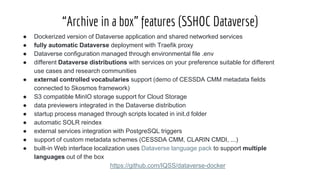 “Archive in a box” features (SSHOC Dataverse)
● Dockerized version of Dataverse application and shared networked services
● fully automatic Dataverse deployment with Traefik proxy
● Dataverse configuration managed through environmental file .env
● different Dataverse distributions with services on your preference suitable for different
use cases and research communities
● external controlled vocabularies support (demo of CESSDA CMM metadata fields
connected to Skosmos framework)
● S3 compatible MinIO storage support for Cloud Storage
● data previewers integrated in the Dataverse distribution
● startup process managed through scripts located in init.d folder
● automatic SOLR reindex
● external services integration with PostgreSQL triggers
● support of custom metadata schemes (CESSDA CMM, CLARIN CMDI, ...)
● built-in Web interface localization uses Dataverse language pack to support multiple
languages out of the box
https://github.com/IQSS/dataverse-docker
 