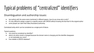 Typical problems of “centralized” identifiers
Disambiguation and authorship issues:
● two authors with the same name mentioned in different papers, how do you know who is who?
● it’s very difficult to assign a paper to a specific person with ORCID without knowing the fact that it’s the original author
● some people can claim their false (fraudulent) authorship
Centralized entity which can be considered as a single point of failure.
Typical questions:
● can email be considered as identifier?
● what to do when email is changed because the domain name is changing and the identifier disappears
or not resolvable any more?
● how reliable is ORCID database?
 
