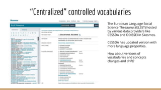 “Centralized” controlled vocabularies
The European Language Social
Science Thesaurus (ELSST) hosted
by various data providers like
CESSDA and ODISSEI in Skosmos.
CESSDA has updated version with
more language properties.
How about versions of
vocabularies and concepts
changes and drift?
 