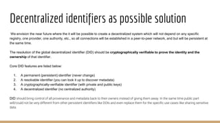 Decentralized identifiers as possible solution
We envision the near future where the it will be possible to create a decentralized system which will not depend on any specific
registry, one provider, one authority, etc., so all connections will be established in a peer-to-peer network, and but will be persistent at
the same time.
The resolution of the global decentralized identifier (DID) should be cryptographically verifiable to prove the identity and the
ownership of that identifier.
Core DID features are listed below:
1. A permanent (persistent) identifier (never change)
2. A resolvable identifier (you can look it up to discover metadata)
3. A cryptographically-verifiable identifier (with private and public keys)
4. A decentralized identifier (no centralized authority)
DID should bring control of all provenance and metadata back to their owners instead of giving them away. In the same time public part
will/could not be very different from other persistent identifiers like DOIs and even replace them for the specific use cases like sharing sensitive
data.
 
