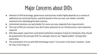 Major Concerns about DIDs
● Selection of PID technology, governance and business model highly depends on a variety of
additional non-technical factors, and that based on the use case, one needs a sensible
mechanism for identifying the best solution.
● Centralized solutions can work better for some use case, depends from requirements.
● The cost of DID can increase if you don’t have resources to run infrastructure, more expertise
required.
● DID takes power away from centralized authorities and gives it back to individuals, they should
be prepared for the concept shift, for example, how to use “digital wallets” to keep their
ownership.
● The automation of trust with DID technology means “no human in the loop” involved - could
be risky in the long run.
 