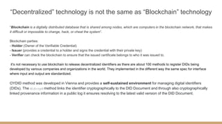“Decentralized” technology is not the same as “Blockchain” technology
“Blockchain is a digitally distributed database that is shared among nodes, which are computers in the blockchain network, that makes
it difficult or impossible to change, hack, or cheat the system”.
Blockchain parties:
- Holder (Owner of the Verifiable Credential)
- Issuer (provides a credential to a holder and signs the credential with their private key)
- Verifier can check the blockchain to ensure that the issued certificate belongs to who it was issued to.
it’s not necessary to use blockchain to release decentralized identifiers as there are about 100 methods to register DIDs being
developed by various companies and organizations in the world. They implemented in the different way the same spec for interface
where input and output are standardized.
OYDID method was developed in Vienna and provides a self-sustained environment for managing digital identifiers
(DIDs). The did:oyd method links the identifier cryptographically to the DID Document and through also cryptographically
linked provenance information in a public log it ensures resolving to the latest valid version of the DID Document.
 