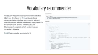 Vocabulary recommender
Vocabulary Recommender Command-line interface
(CLI) was developed by Triply and provides a
recommendation interface which returns relevant
Internationalized Resource Identifiers (IRIs) based on
the search input. It works with SPARQL or
Elasticsearch endpoints which contain relevant
vocabulary datasets.
DANS has created a service out of it.
 
