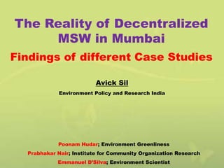 The Reality of Decentralized
MSW in Mumbai
Findings of different Case Studies
Avick Sil
Environment Policy and Research India

Poonam Hudar; Environment Greenliness
Prabhakar Nair; Institute for Community Organization Research
Emmanuel D’Silva; Environment Scientist

 