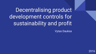 Decentralising product
development controls for
sustainability and profit
Vytas Dauksa
2016
 