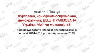 Анатолій Ткачук
Згуртована, конкурентноспроможна,
демократична, ДЕЦЕНТРАЛІЗОВАНА
Україна. Мрія чи можливість?!
Про результати та виклики децентралізації в
Україні 2014-2019 рр. та завдання на 2020.
 