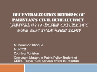 DECENTRALIZATION REFORMS OF
PAKISTAN’S CIVIL BUREAUCRACY
(ASTO RY O F 1 0 -YEARS EXPERIENCE
WITH NEW PO LICY AND PLAN)
Muhammad Ishaque
MEP11127
Country: Pakistan
One year’s Masters in Public Policy Student at
GRIPS, Tokyo / Civil Services officer in Pakistan
 