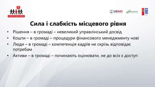 Сила і слабкість місцевого рівня
• Рішення – в громаді – невеликий управлінський досвід
• Кошти – в громаді – процедури фінансового менеджменту нові
• Люди – в громаді – компетенція кадрів не скрізь відповідає
потребам
• Активи – в громаді – починають оцінювати, не до всіх є доступ
 