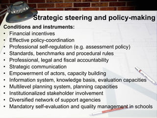 Strategic steering and policy-making Conditions and instruments: Financial incentives Effective policy-coordination Professional self-regulation (e.g. assessment policy) Standards, benchmarks and procedural rules Professional, legal and fiscal accountability Strategic communication Empowerment of actors, capacity building Information system, knowledge basis, evaluation capacities Multilevel planning system, planning capacities Institutionalized stakeholder involvement Diversified network of support agencies Mandatory self-evaluation and quality management in schools 