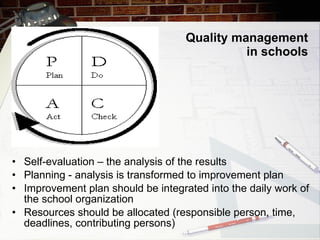 Quality management in schools Self-evaluation – the analysis of the results Planning - analysis is transformed to improvement plan Improvement plan should be integrated into the daily work of the school organization Resources should be allocated (responsible person, time, deadlines, contributing persons) 