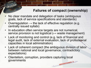Failures of compact (ownership) No clear mandate and delegation of tasks (ambiguous goals, lack of service specifications and standards) Overregulation -> the lack of effective regulation (e.g. centrally issued syllabi) In education often service targets are not numerical, service provision is not logistical (↔ waste management) Lack of monitoring and control (e.g. lack of financial and legal audit, lack of external evaluation, lack of professional capacities in local administration) Lack of coherent compact (the ambiguous division of labor between national and local governance, contradictory expectations) Clientelism, corruption, providers capturing local governments 