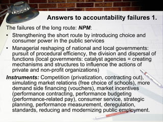 Answers to accountability failures  1. The failures of the long route:  NPM : Strengthening the short route by introducing choice and consumer power in the public services Managerial reshaping of national and local governments: pursuit of procedural efficiency, the division and dispersal of functions (local governments: catalyst agencies = creating mechanisms and structures to influence the actions of private and non-profit organizations) Instruments:   Competition (privatization, contracting out), simulating market relations (free choice of schools), more demand side financing (vouchers), market incentives (performance contracting, performance budgeting (performance-related pay), consumer service, strategic planning, performance measurement, deregulation, standards, reducing and modernizing public employment. 