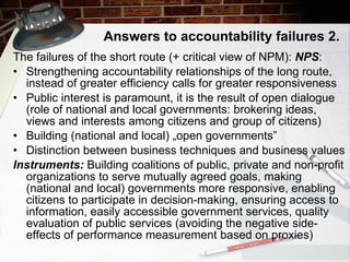 Answers to accountability failures  2. The  failures of the short route (+ critical view of NPM):  NPS : Strengthening accountability relationships of the long route, instead of greater efficiency calls for greater responsiveness Public interest is paramount, it is the result of open dialogue (role of national and local governments: brokering ideas, views and interests among citizens and group of citizens)  Building (national and local) „open governments”  Distinction between business techniques and business values Instruments:   Building coalitions of public, private and non-profit organizations to serve mutually agreed goals , m aking (national and local)   governments more responsive , e nabling citizens to participate in decision-making , e nsuring access to information , e asily accessible government services , q uality evaluation of public services  ( avoiding the negative side-effects of performance measurement  based on prox ies) 