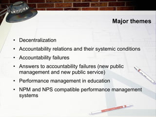 Major themes Decentralization Accountability relations and their systemic conditions Accountability failures Answers to accountability failures (new public management and new public service) Performance management in education NPM and NPS compatible performance management systems 