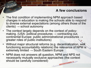 A few conclusions The first condition of implementing NPM approach based changes in education is   making the schools able to respond to diverse external expectations (among others those of the clients)  -> school autonomy The context largely depends on the context of policy-making. (USA: political procedures  -> contracting out, continental Europe: public administrational procedures -> greater roles of public institutions) Without major structural reforms (e.g. decentralization, well functioning account a bility relations) the relevance of NPM is extremely limited  -> South Eastern Europe NPM does not answers all question, NPM and NPS not necessarily mutually exclusive approaches (the context should be carefully considered) 
