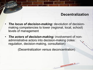 Decentralization The locus of decision-making:  devolution of decision-making competencies to lower (regional, local, school) levels of management  The actors of decision-making:  involvement of non-administrative actors into decision-making (roles: regulation, decision-making, consultation) ( Decentralization versus deconcentration ) 