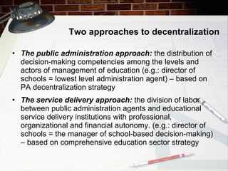 Two approaches to decentralization The public administration approach:  the distribution of decision-making competencies among the levels and actors of management of education (e.g.: director of schools = lowest level administration agent)  –  based on PA decentralization strategy The service delivery approach:  the division of labor between public administration agents and   educational service delivery institutions with professional, organizational and financial autonomy. (e.g.: director of schools = the manager of school-based decision-making)  –  based on comprehensive education sector strategy 