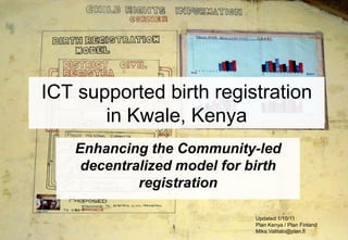 ICT supported birth registration
       in Kwale, Kenya
   Enhancing the Community-led
    decentralized model for birth
            registration

                             Updated 1/10/11
                             Plan Kenya / Plan Finland
                             Mika.Valitalo@plan.fi
 