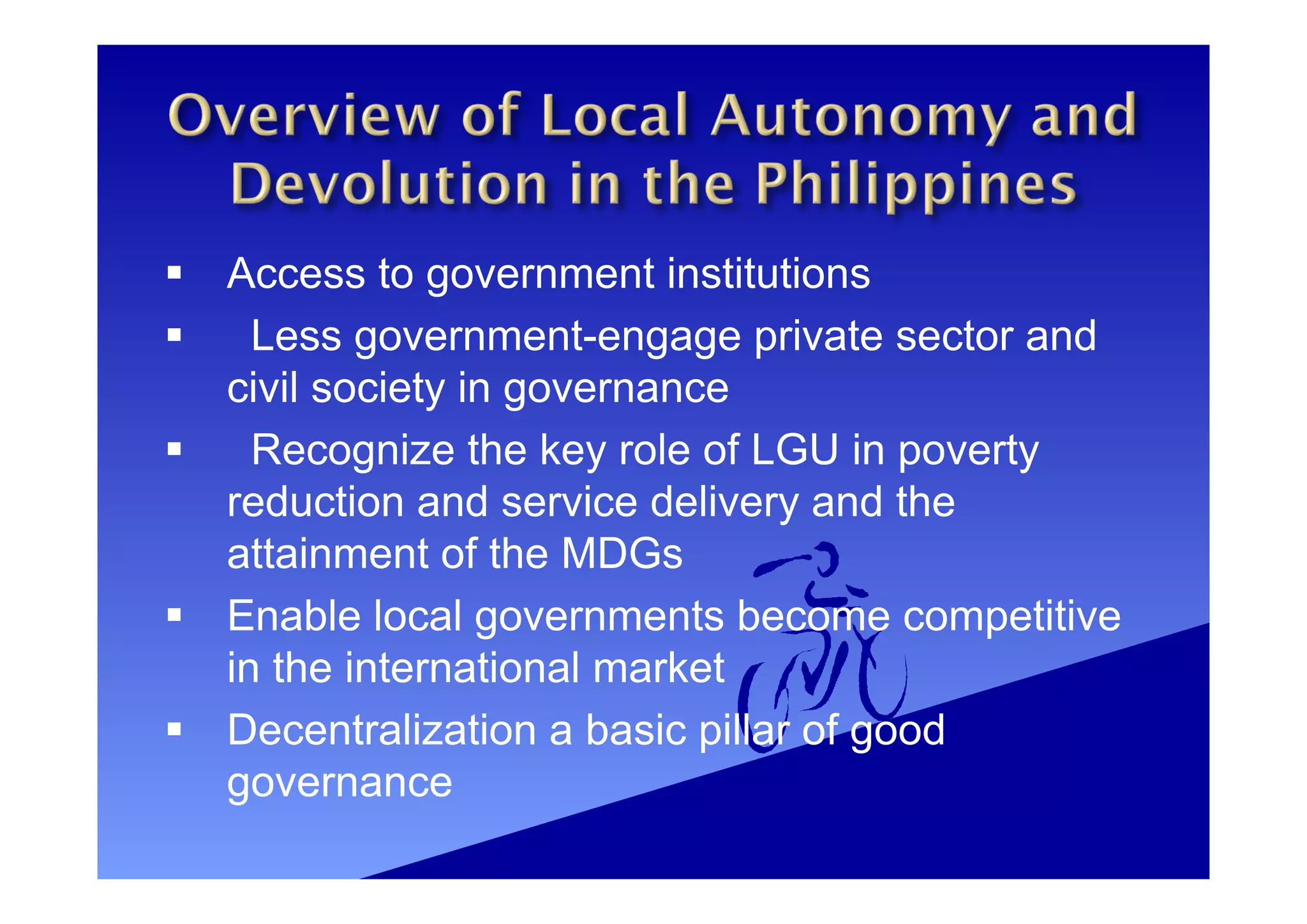  Access to government institutions
 Less government-engage private sector and
civil society in governance
 Recognize the key role of LGU in poverty
reduction and service delivery and the
attainment of the MDGs
 Enable local governments become competitive
in the international market
 Decentralization a basic pillar of good
governance
 