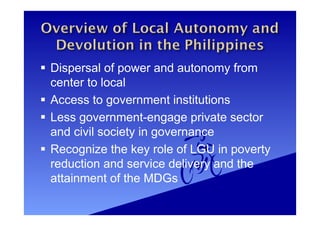  Dispersal of power and autonomy from
center to local
 Access to government institutions
 Less government-engage private sector
and civil society in governance
 Recognize the key role of LGU in poverty
reduction and service delivery and the
attainment of the MDGs
 