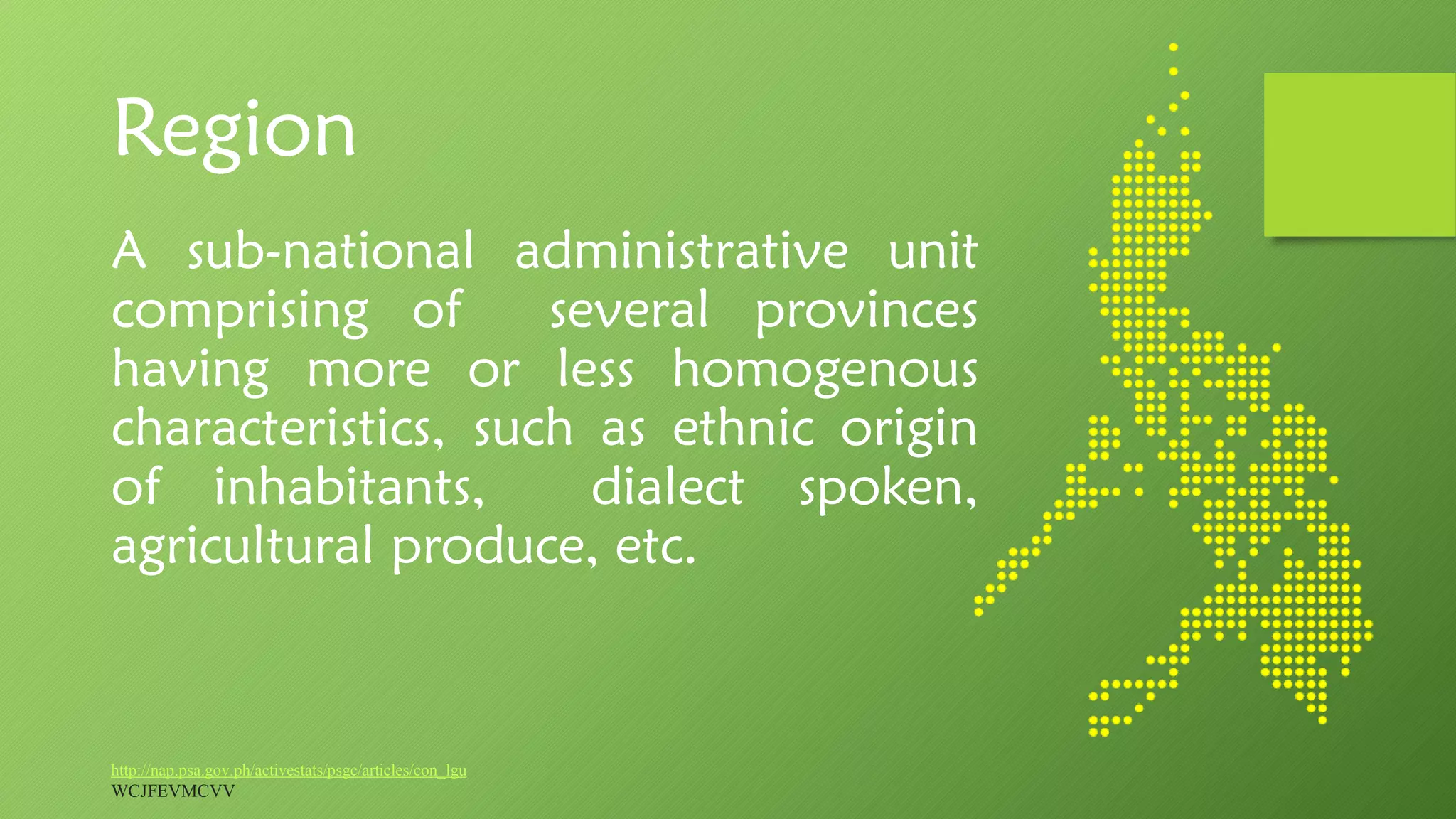 Region
A sub-national administrative unit
comprising of several provinces
having more or less homogenous
characteristics, such as ethnic origin
of inhabitants, dialect spoken,
agricultural produce, etc.
http://nap.psa.gov.ph/activestats/psgc/articles/con_lgu
WCJFEVMCVV
 