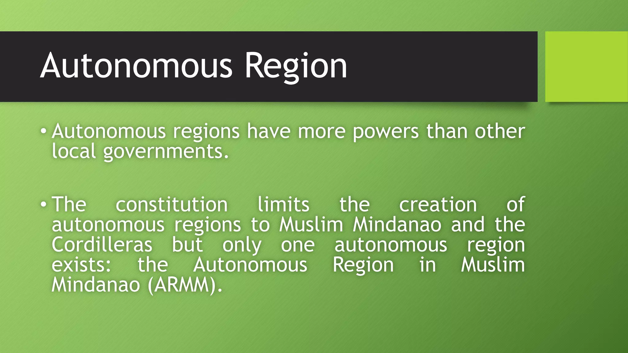 Autonomous Region
• Autonomous regions have more powers than other
local governments.
• The constitution limits the creation of
autonomous regions to Muslim Mindanao and the
Cordilleras but only one autonomous region
exists: the Autonomous Region in Muslim
Mindanao (ARMM).
 