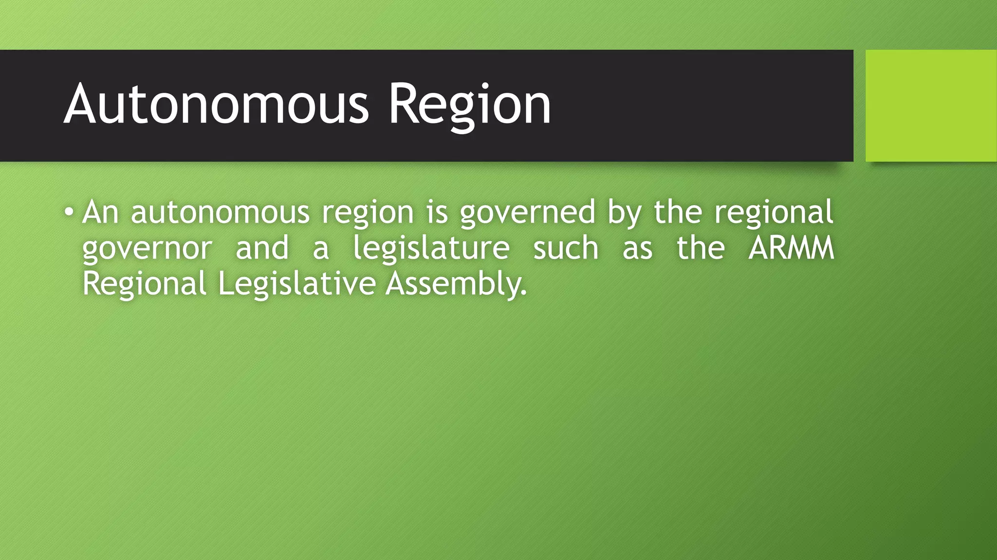 Autonomous Region
• An autonomous region is governed by the regional
governor and a legislature such as the ARMM
Regional Legislative Assembly.
 