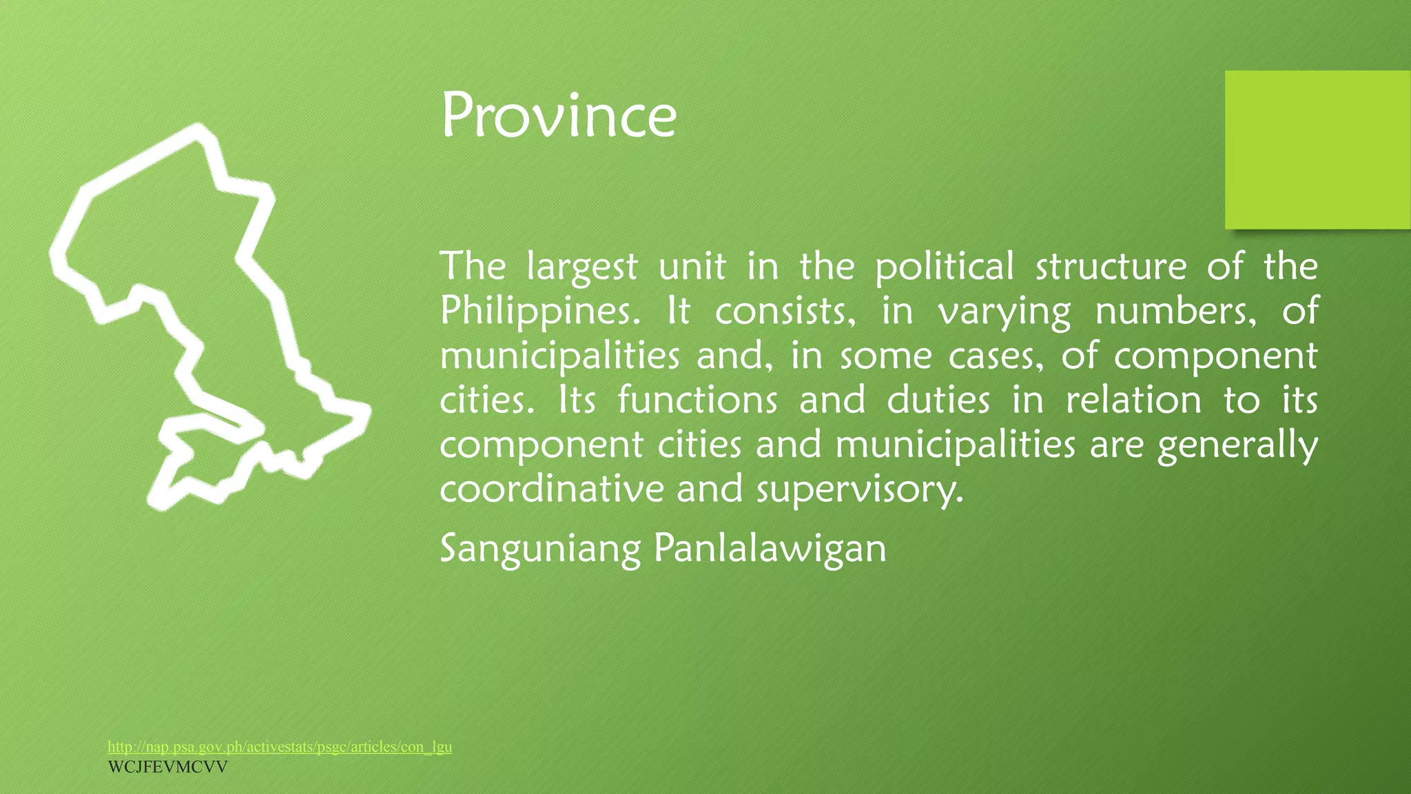 Province
The largest unit in the political structure of the
Philippines. It consists, in varying numbers, of
municipalities and, in some cases, of component
cities. Its functions and duties in relation to its
component cities and municipalities are generally
coordinative and supervisory.
Sanguniang Panlalawigan
http://nap.psa.gov.ph/activestats/psgc/articles/con_lgu
WCJFEVMCVV
 