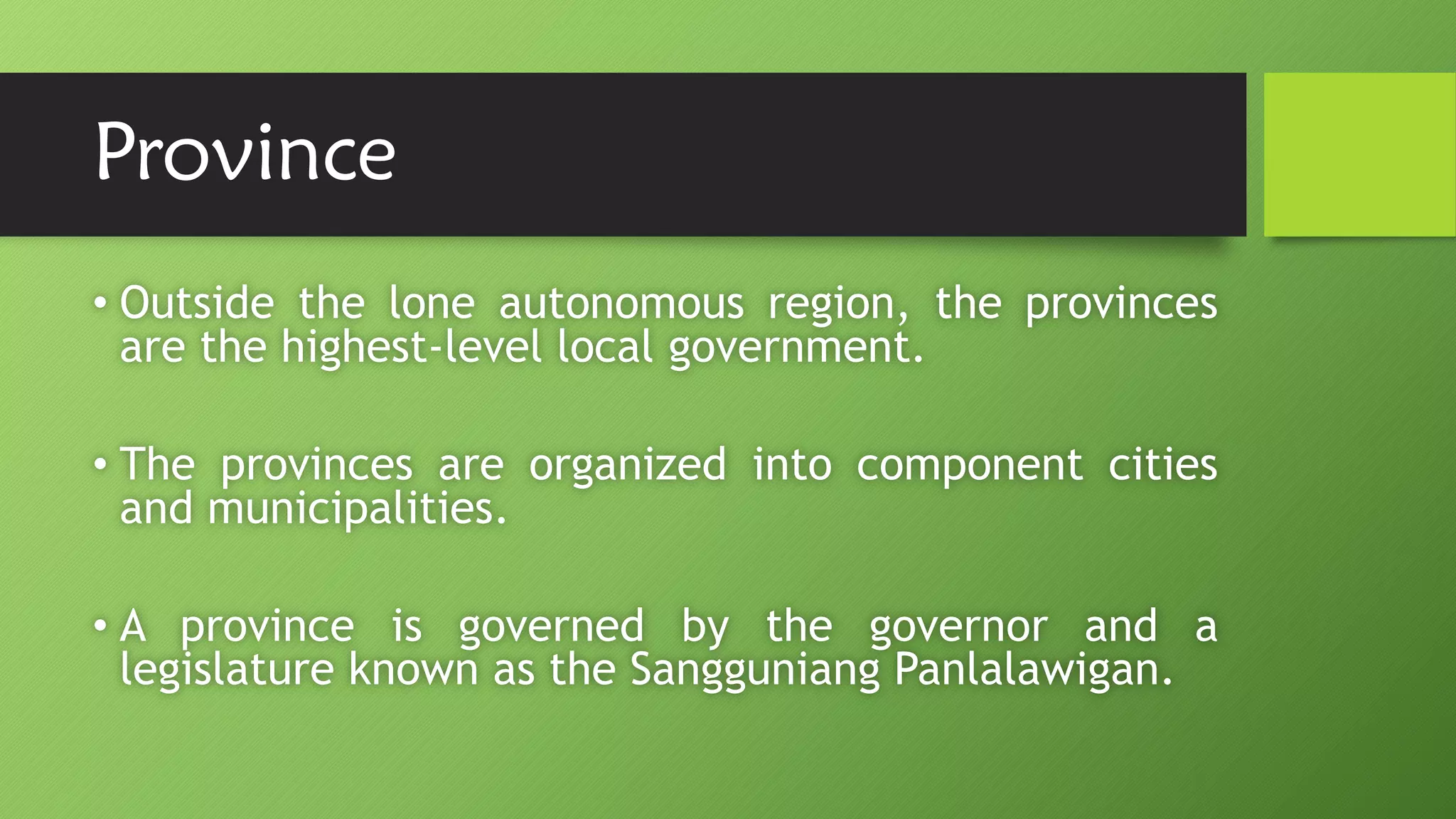 Province
• Outside the lone autonomous region, the provinces
are the highest-level local government.
• The provinces are organized into component cities
and municipalities.
• A province is governed by the governor and a
legislature known as the Sangguniang Panlalawigan.
 