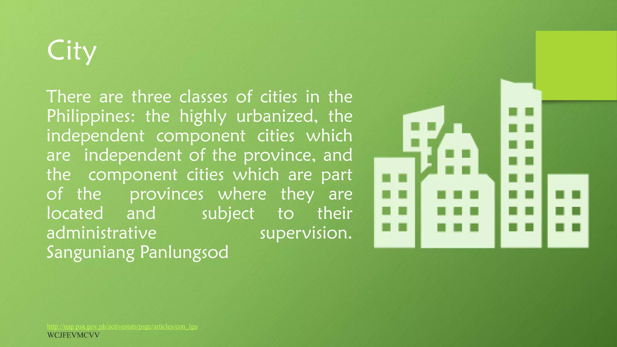 City
http://nap.psa.gov.ph/activestats/psgc/articles/con_lgu
WCJFEVMCVV
There are three classes of cities in the
Philippines: the highly urbanized, the
independent component cities which
are independent of the province, and
the component cities which are part
of the provinces where they are
located and subject to their
administrative supervision.
Sanguniang Panlungsod
 