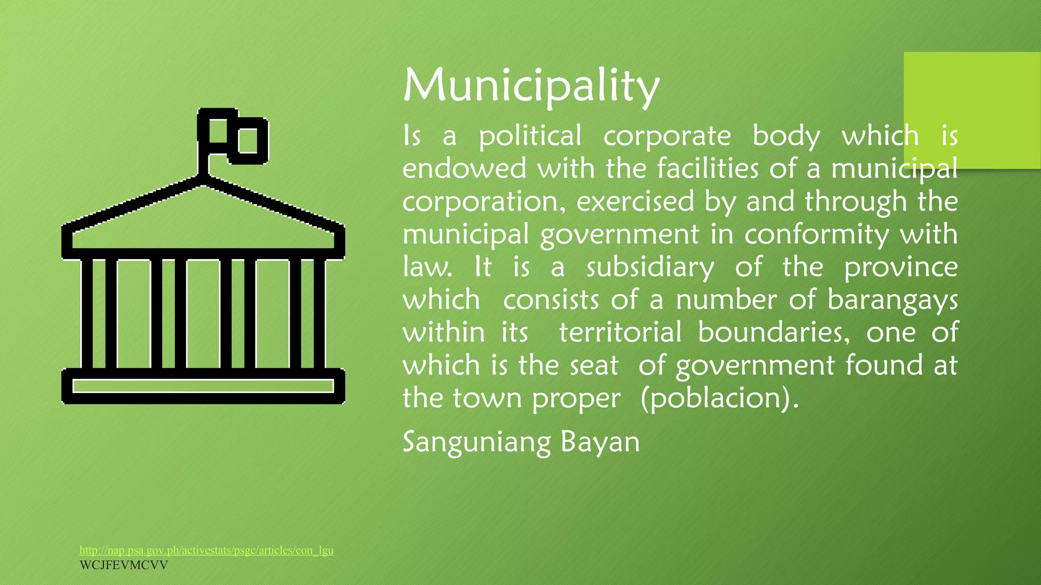 Municipality
Is a political corporate body which is
endowed with the facilities of a municipal
corporation, exercised by and through the
municipal government in conformity with
law. It is a subsidiary of the province
which consists of a number of barangays
within its territorial boundaries, one of
which is the seat of government found at
the town proper (poblacion).
Sanguniang Bayan
http://nap.psa.gov.ph/activestats/psgc/articles/con_lgu
WCJFEVMCVV
 