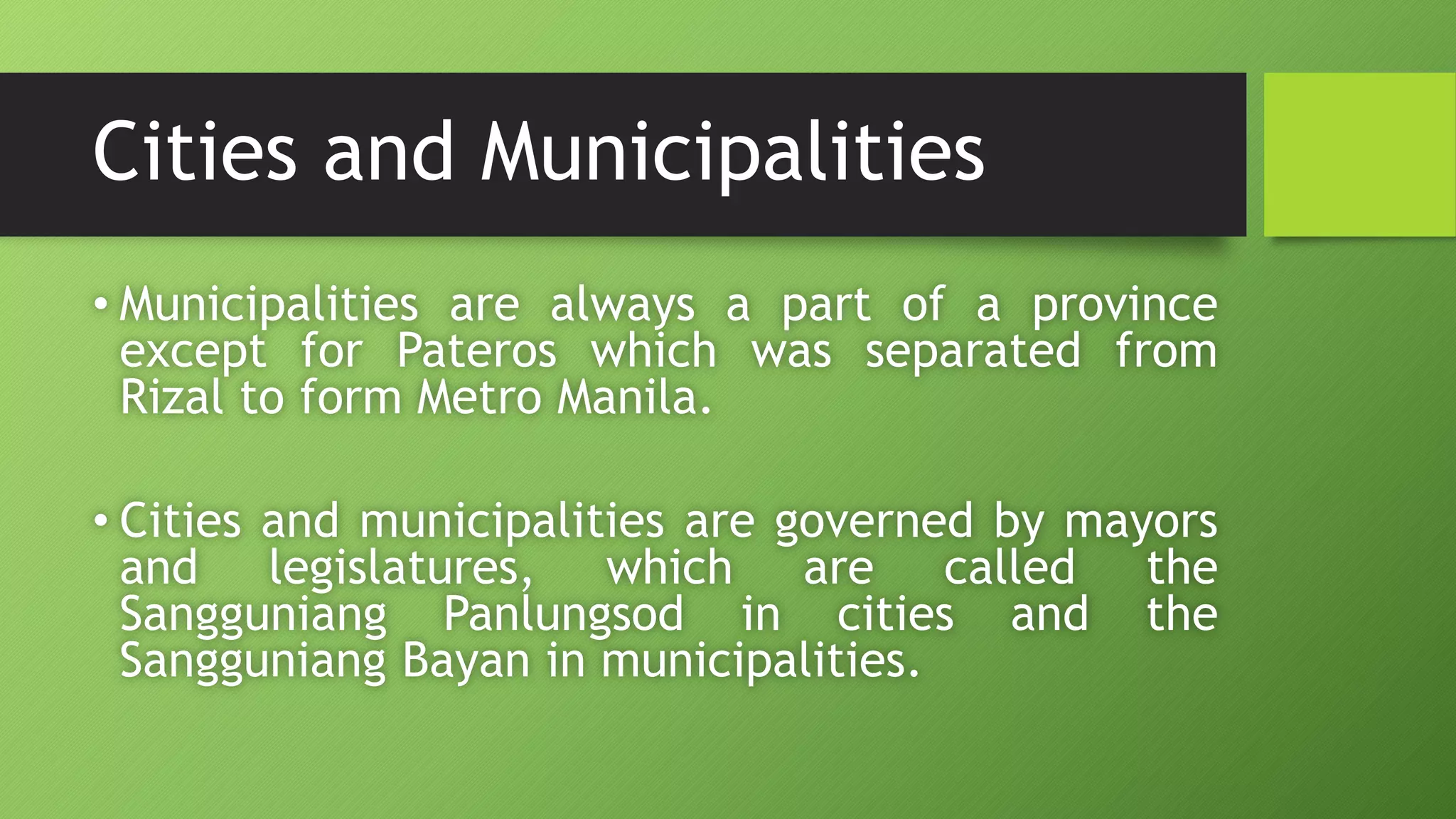 Cities and Municipalities
• Municipalities are always a part of a province
except for Pateros which was separated from
Rizal to form Metro Manila.
• Cities and municipalities are governed by mayors
and legislatures, which are called the
Sangguniang Panlungsod in cities and the
Sangguniang Bayan in municipalities.
 
