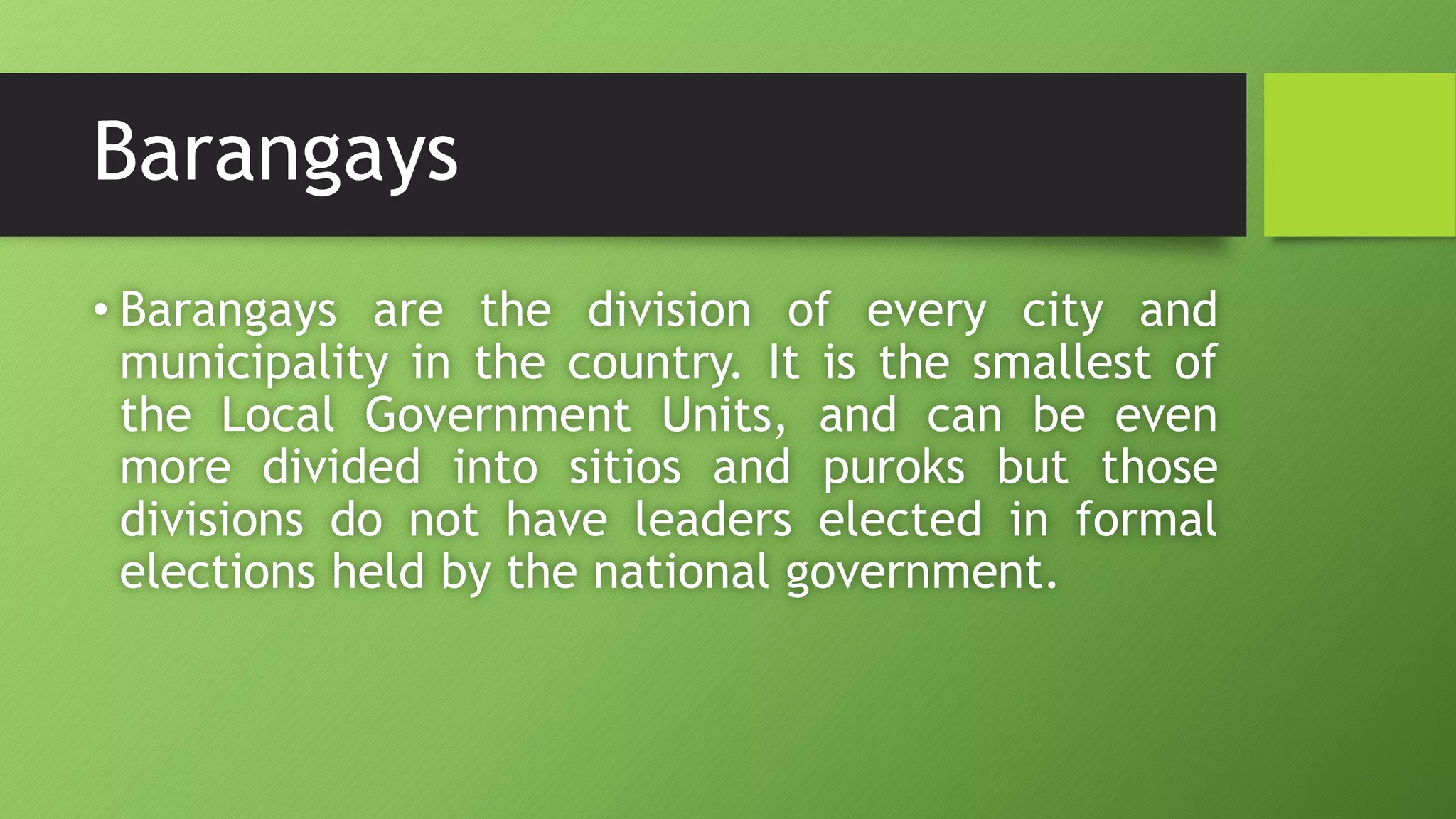 Barangays
• Barangays are the division of every city and
municipality in the country. It is the smallest of
the Local Government Units, and can be even
more divided into sitios and puroks but those
divisions do not have leaders elected in formal
elections held by the national government.
 