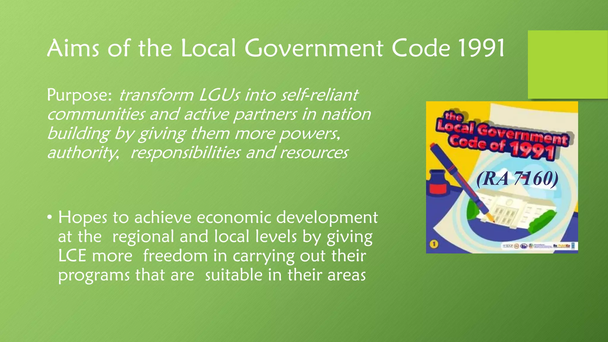 Aims of the Local Government Code 1991
Purpose: transform LGUs into self-reliant
communities and active partners in nation
building by giving them more powers,
authority, responsibilities and resources
• Hopes to achieve economic development
at the regional and local levels by giving
LCE more freedom in carrying out their
programs that are suitable in their areas
(RA7160)
 