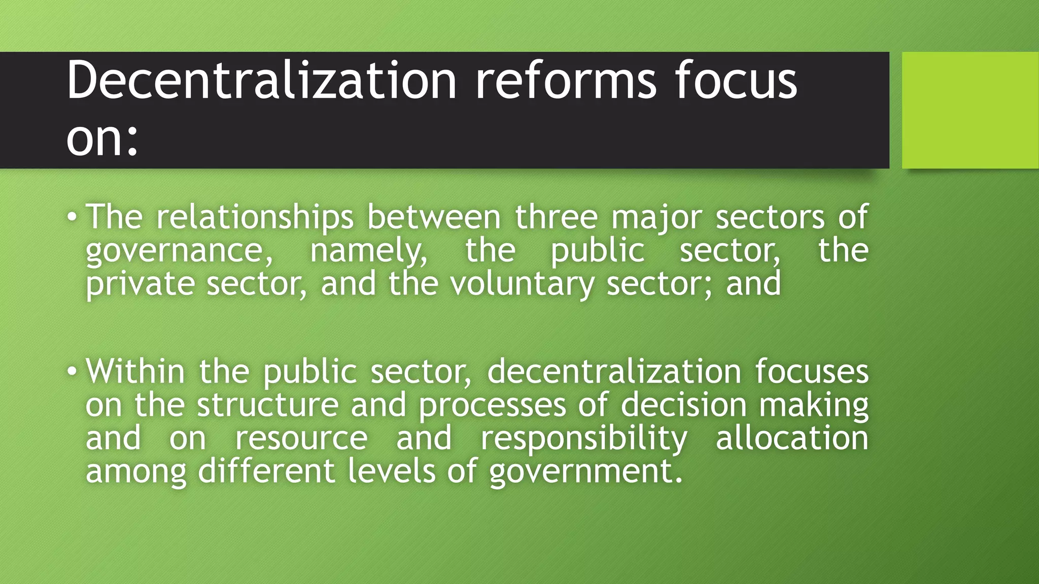 Decentralization reforms focus
on:
• The relationships between three major sectors of
governance, namely, the public sector, the
private sector, and the voluntary sector; and
• Within the public sector, decentralization focuses
on the structure and processes of decision making
and on resource and responsibility allocation
among different levels of government.
 