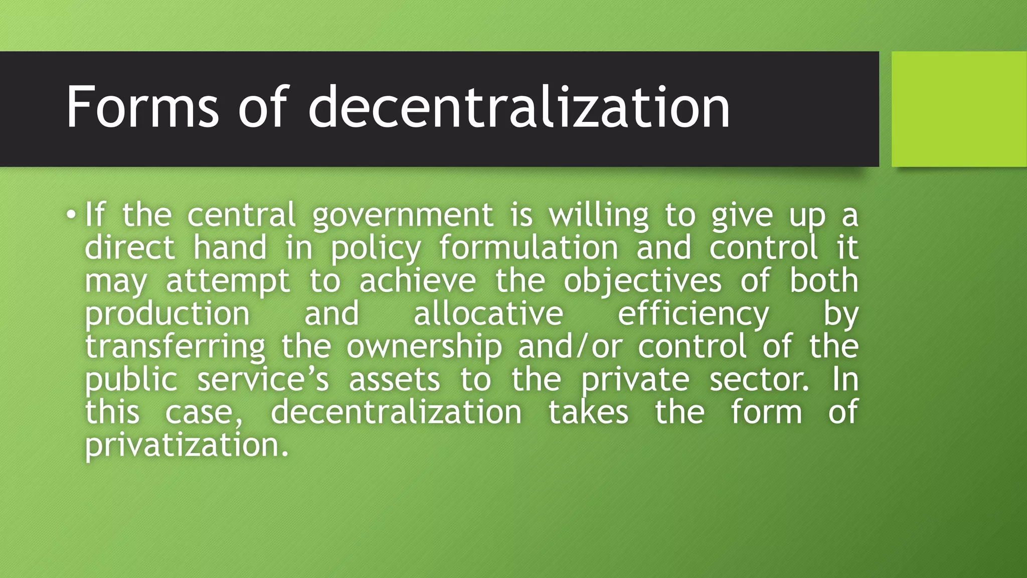 Forms of decentralization
• If the central government is willing to give up a
direct hand in policy formulation and control it
may attempt to achieve the objectives of both
production and allocative efficiency by
transferring the ownership and/or control of the
public service’s assets to the private sector. In
this case, decentralization takes the form of
privatization.
 