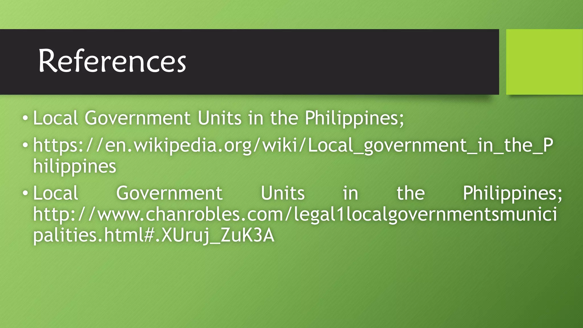 References
• Local Government Units in the Philippines;
• https://en.wikipedia.org/wiki/Local_government_in_the_P
hilippines
• Local Government Units in the Philippines;
http://www.chanrobles.com/legal1localgovernmentsmunici
palities.html#.XUruj_ZuK3A
 