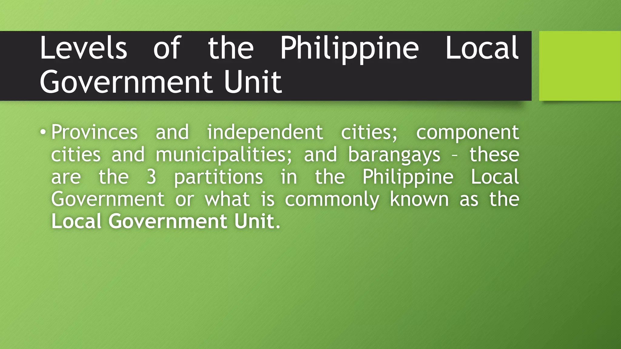 Levels of the Philippine Local
Government Unit
• Provinces and independent cities; component
cities and municipalities; and barangays – these
are the 3 partitions in the Philippine Local
Government or what is commonly known as the
Local Government Unit.
 