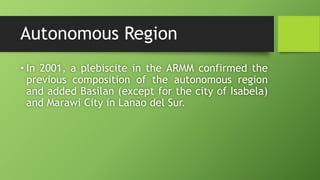 Autonomous Region
• In 2001, a plebiscite in the ARMM confirmed the
previous composition of the autonomous region
and added Basilan (except for the city of Isabela)
and Marawi City in Lanao del Sur.
 