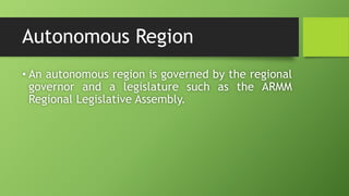 Autonomous Region
• An autonomous region is governed by the regional
governor and a legislature such as the ARMM
Regional Legislative Assembly.
 