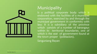 Municipality
Is a political corporate body which is
endowed with the facilities of a municipal
corporation, exercised by and through the
municipal government in conformity with
law. It is a subsidiary of the province
which consists of a number of barangays
within its territorial boundaries, one of
which is the seat of government found at
the town proper (poblacion).
Sanguniang Bayan
http://nap.psa.gov.ph/activestats/psgc/articles/con_lgu
WCJFEVMCVV
 