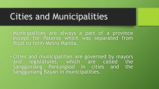Cities and Municipalities
• Municipalities are always a part of a province
except for Pateros which was separated from
Rizal to form Metro Manila.
• Cities and municipalities are governed by mayors
and legislatures, which are called the
Sangguniang Panlungsod in cities and the
Sangguniang Bayan in municipalities.
 