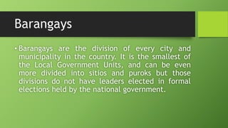 Barangays
• Barangays are the division of every city and
municipality in the country. It is the smallest of
the Local Government Units, and can be even
more divided into sitios and puroks but those
divisions do not have leaders elected in formal
elections held by the national government.
 
