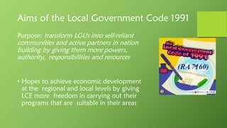 Aims of the Local Government Code 1991
Purpose: transform LGUs into self-reliant
communities and active partners in nation
building by giving them more powers,
authority, responsibilities and resources
• Hopes to achieve economic development
at the regional and local levels by giving
LCE more freedom in carrying out their
programs that are suitable in their areas
(RA7160)
 
